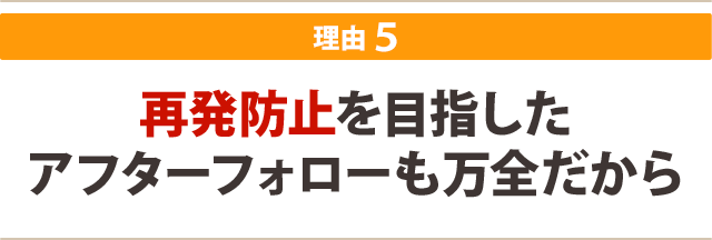 再発防止を目指した アフターフォローも万全だから